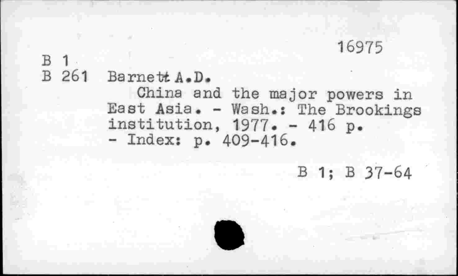 ﻿B 1
B 261
16975
Barnett A.D.
China and the major powers in East Asia. - Wash.: The Brookings institution, 1977. - 416 p.
- Index: p. 409-416.
B 1; B 37-64